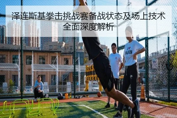 泽连斯基拳击挑战赛备战状态及场上技术全面深度解析 - QMH